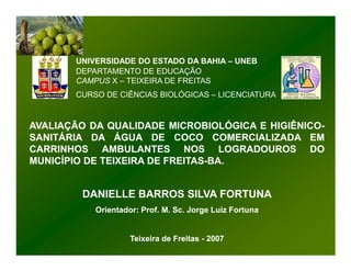 UNIVERSIDADE DO ESTADO DA BAHIA – UNEB
       DEPARTAMENTO DE EDUCAÇÃO
       CAMPUS X – TEIXEIRA DE FREITAS
       CURSO DE CIÊNCIAS BIOLÓGICAS – LICENCIATURA


AVALIAÇÃO DA QUALIDADE MICROBIOLÓGICA E HIGIÊNICO-
                                        HIGIÊNICO-
SANITÁRIA DA ÁGUA DE COCO COMERCIALIZADA EM
CARRINHOS AMBULANTES NOS LOGRADOUROS DO
MUNICÍPIO DE TEIXEIRA DE FREITAS-BA.
                         FREITAS-BA.


        DANIELLE BARROS SILVA FORTUNA
           Orientador: Prof. M. Sc. Jorge Luiz Fortuna


                    Teixeira de Freitas - 2007
 