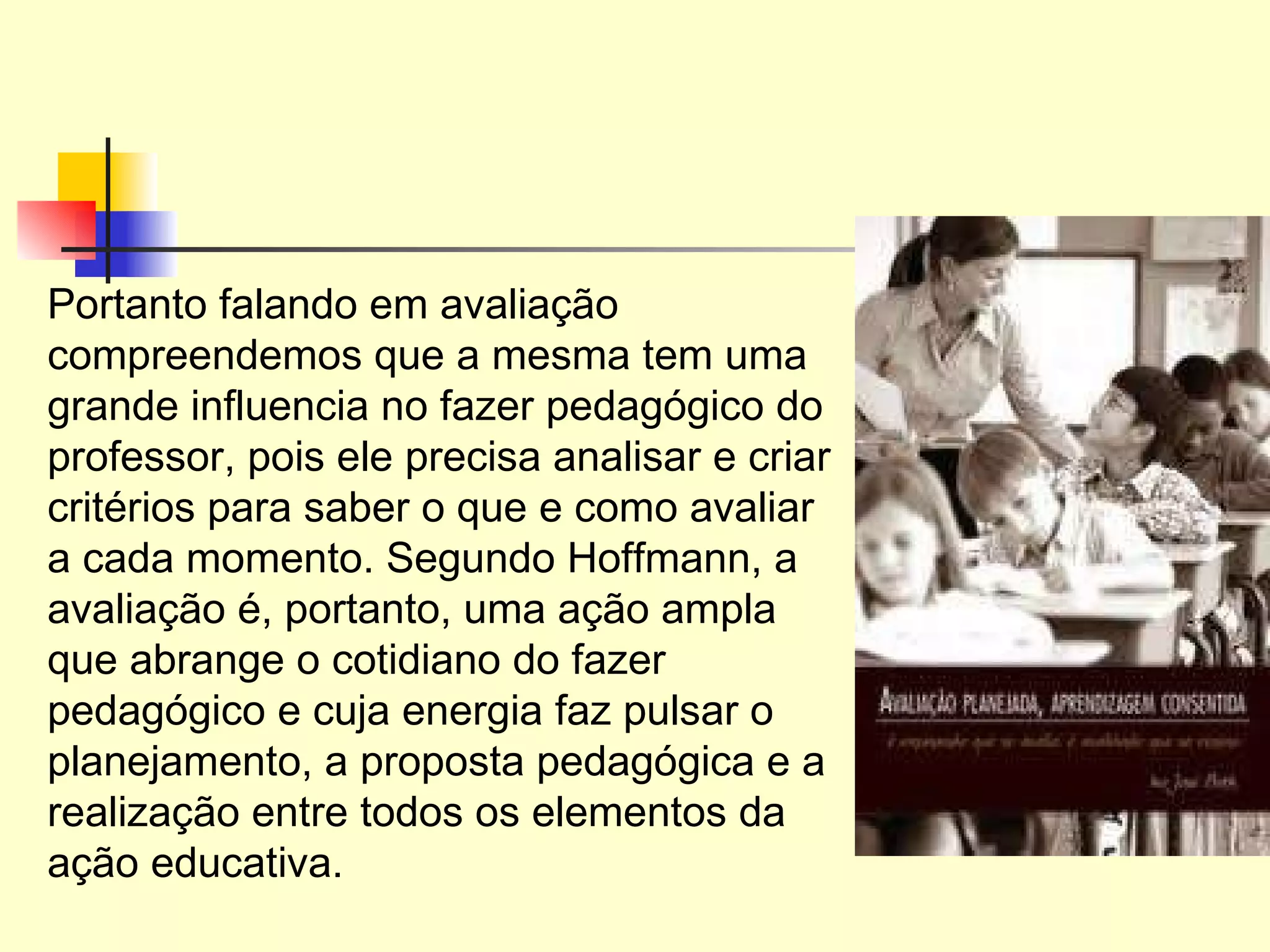 Portanto falando em avaliação compreendemos que a mesma tem uma grande influencia no fazer pedagógico do professor, pois ele precisa analisar e criar critérios para saber o que e como avaliar a cada momento. Segundo Hoffmann, a avaliação é, portanto, uma ação ampla que abrange o cotidiano do fazer pedagógico e cuja energia faz pulsar o planejamento, a proposta pedagógica e a realização entre todos os elementos da ação educativa.  