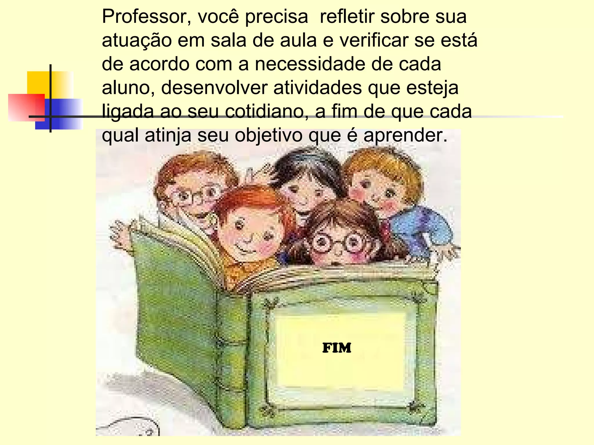Professor, você precisa  refletir sobre sua atuação em sala de aula e verificar se está de acordo com a necessidade de cada aluno, desenvolver atividades que esteja ligada ao seu cotidiano, a fim de que cada qual atinja seu objetivo que é aprender. FIM 