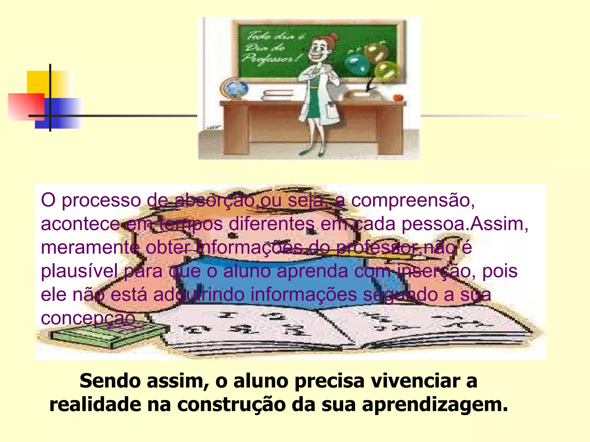 O processo de absorção,ou seja, a compreensão, acontece em tempos diferentes em cada pessoa.Assim, meramente obter informações do professor,não é plausível para que o aluno aprenda com inserção, pois ele não está adquirindo informações segundo a sua concepção. Sendo assim, o aluno precisa vivenciar a realidade na construção da sua aprendizagem. 