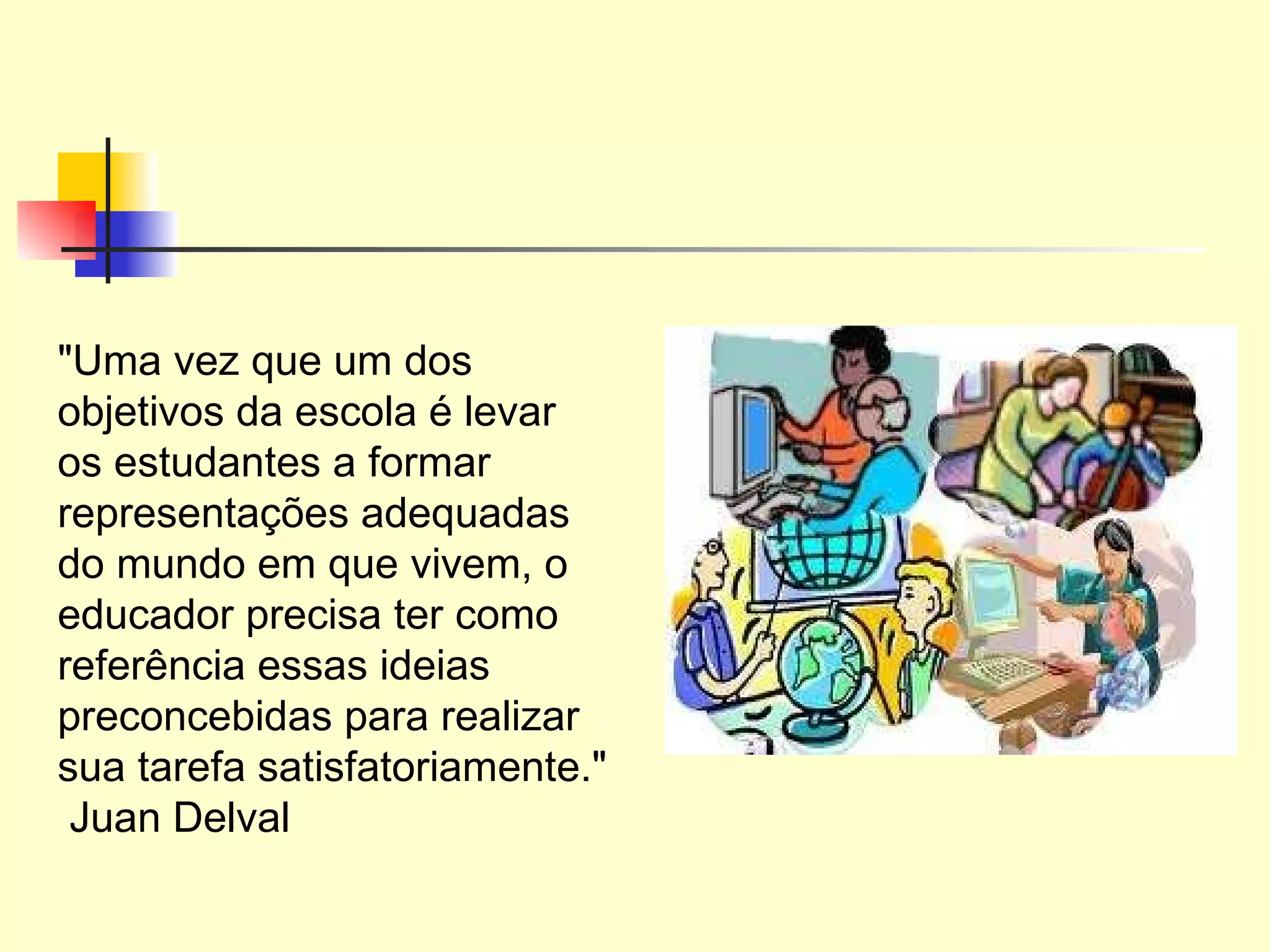 "Uma vez que um dos objetivos da escola é levar os estudantes a formar representações adequadas do mundo em que vivem, o educador precisa ter como referência essas ideias preconcebidas para realizar sua tarefa satisfatoriamente."  Juan Delval 
