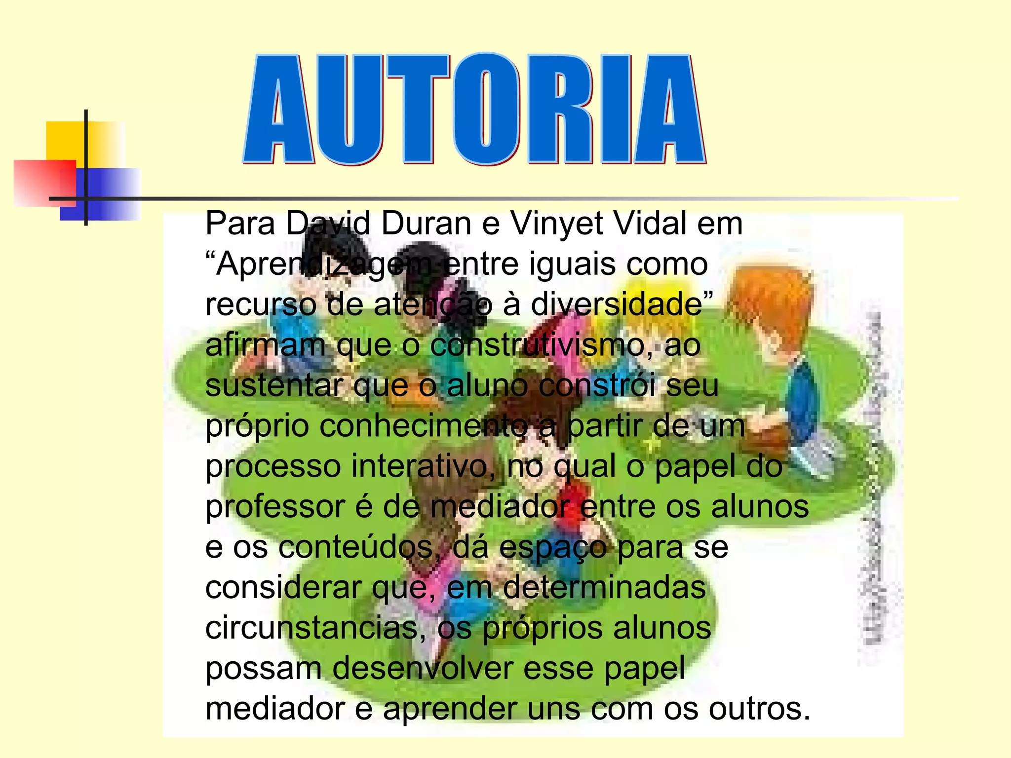 AUTORIA  Para David Duran e Vinyet Vidal em “Aprendizagem entre iguais como recurso de atenção à diversidade” afirmam que o construtivismo, ao sustentar que o aluno constrói seu próprio conhecimento a partir de um processo interativo, no qual o papel do professor é de mediador entre os alunos e os conteúdos, dá espaço para se considerar que, em determinadas circunstancias, os próprios alunos possam desenvolver esse papel mediador e aprender uns com os outros.  