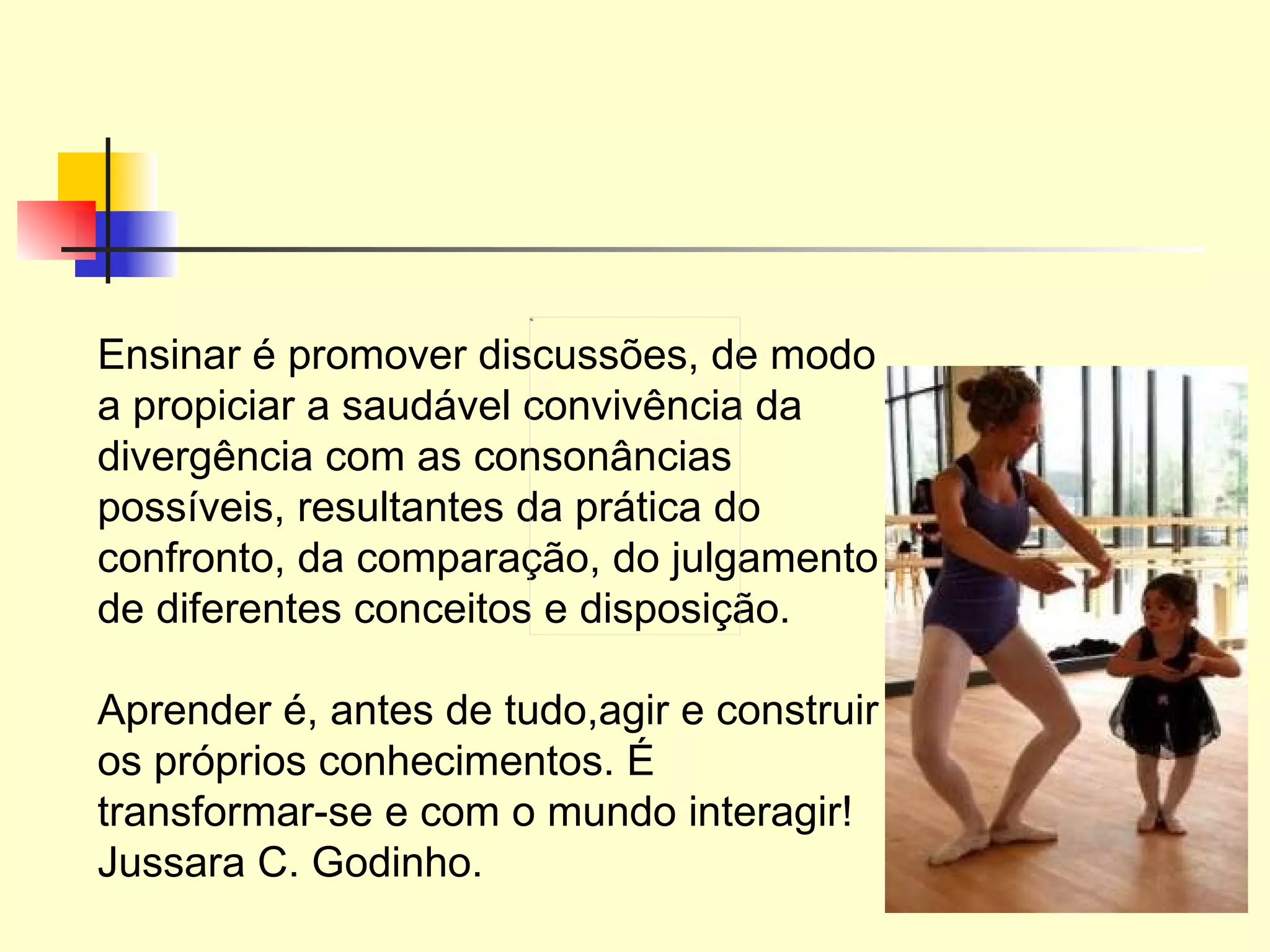 Ensinar é promover discussões, de modo a propiciar a saudável convivência da divergência com as consonâncias possíveis, resultantes da prática do confronto, da comparação, do julgamento de diferentes conceitos e disposição. Aprender é, antes de tudo,agir e construir os próprios conhecimentos. É transformar-se e com o mundo interagir! Jussara C. Godinho. 