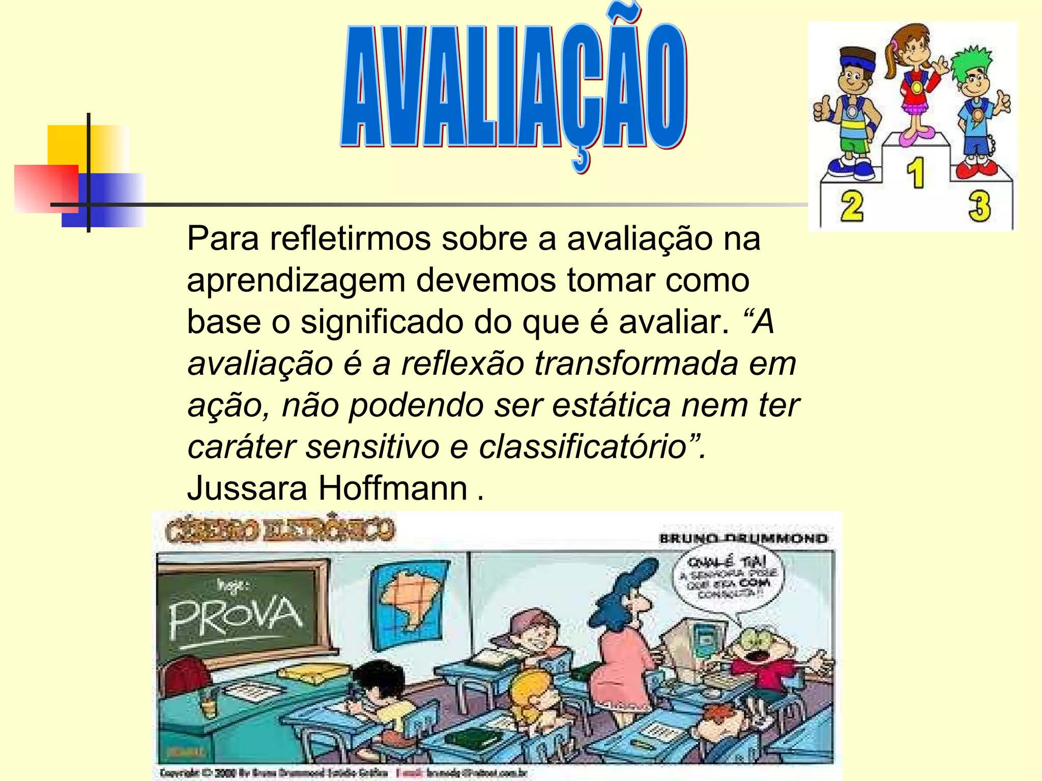 AVALIAÇÃO Para refletirmos sobre a avaliação na aprendizagem devemos tomar como base o significado do que é avaliar.  “A avaliação é a reflexão transformada em ação, não podendo ser estática nem ter caráter sensitivo e classificatório”.  Jussara Hoffmann  . 