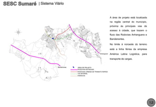 A área de projeto está localizada
na região central do município,
próxima às principais vias de
acesso à cidade, que trazem o
fluxo das Rodovias Anhanguera e
Bandeirantes.

No limite à noroeste do terreno

está a linha férrea da empresa

América Latina Logística, para

transporte de cargas.




                                    12
 