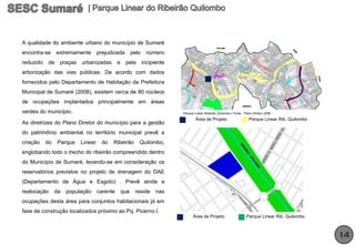 A qualidade do ambiente urbano do município de Sumaré
encontra-se     extremamente       prejudicada         pelo    número
reduzido   de    praças   urbanizadas        e    pela        incipiente
arborização das vias públicas. De acordo com dados
fornecidos pelo Departamento de Habitação da Prefeitura
Municipal de Sumaré (2008), existem cerca de 80 núcleos
de ocupações implantados principalmente em áreas
verdes do município.                                                       Parque Linear Ribeirão Quilombo | Fonte : Plano Diretor 2006
                                                                                   Área de Projeto                      Parque Linear Rib. Quilombo
As diretrizes do Plano Diretor do município para a gestão
do patrimônio ambiental no território municipal prevê a
criação    do    Parque   Linear    do   Ribeirão         Quilombo,
englobando todo o trecho do ribeirão compreendido dentro
do Município de Sumaré, levando-se em consideração os
reservatórios previstos no projeto de drenagem do DAE
(Departamento de Água e Esgoto) . Prevê ainda a
realocação      da   população     carente       que    reside      nas
ocupações desta área para conjuntos habitacionais já em
fase de construção localizados próximo ao Pq. Picerno I.
                                                                                 Área de Projeto                      Parque Linear Rib. Quilombo



                                                                                                                                                      14
 