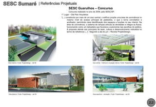 SESC Guarulhos – Concurso
                                                          Concurso realizado no ano de 2009, pelo SESC/SP.
                                                1° Lugar – Dal Pian Arquitetos
                                                “(...) constituído por meio de um eixo central, o edifício propõe uma área de convivência no
                                                        mesmo nível do acesso principal de pedestres, o que o torna convidativo e
                                                        acolhedor, permitindo clara identificação dos espaços e funções no seu interior. Na
                                                        área de convivência, o sistema de rampas articula as atividades e integra os fluxos,
                                                        funcionando como um belvedere que favorece a autonomia nas escolhas do público.
                                                        A proposta atende aos princípios de lazer, cultura e desenvolvimento indicados no
                                                        termo de referência (...)”. Segundo a ata do juri – Revista ProjetoDesign.




Vista Externa | Fonte: ProjetoDesign – set 09                                       Eixo central - Vivência e circulação interna | Fonte: ProjetoDesign – set 09




Vista externa | Fonte: ProjetoDesign – set 09                                       Área esportiva – recreação | Fonte: ProjetoDesign – set 09




                                                                                                                                                                   22
 