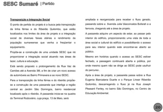 Transposição e Integração Social                              ampliada e reorganizada para receber o fluxo gerado,

O ponto de partida do projeto é a busca pela transposição     passando sobre a Avenida Julia Vasconcelos Bufarah e a

da linha férrea e do Ribeirão Quilombo, que estão             ferrovia, chegando até a área de projeto.

localizados nos limites da área de projeto e a integração     A passarela adquire um aspecto de estar, ao passar pelo
social de diversas faixas etárias e rendimento da             interior do edifício, proporcionando uma vista de toda a
população   sumareense       que venha a freqüentar o         área social e cultural do edifício e possibilitando o acesso
equipamento.                                                  para seu interior quando este encontrar-se aberto ao

Propõe-se a construção de uma unidade SESC que irá            público.

proporcionar a integração social atuando nas áreas de         Mesmo em horários quando o acesso ao SESC estiver
lazer, cultura e educação.                                    fechado, a passagem continuará aberta e pública, por

Está sendo proposto o prolongamento da Rua Vaz de             onde mesmo quem não se dirige ao SESC pode usufruir

Camões até a Avenida 3M, a fim de criar um novo acesso        do percurso .

de automóveis ao Bairro Primavera e ao novo SESC.             Após a área de projeto, a passarela passa sobre a Rua

Para a transposição da linha férrea e do ribeirão propõe-     Eugenia Biancalana Duarte e o Parque Linear Ribeirão

se a construção de uma passarela que interliga a região       Quilombo, descarregando o fluxo já na Rua Joseph

central ao Jardim São Domingos, bairro residencial            Pleasant Fenley, no bairro São Domingos, no Centro de

localizado após o ribeirão. A passarela inicia-se na quadra   Educação Ambiental.

do Terminal Rodoviário, cuja praça, 13 de Maio, será


                                                                                                                             26
 