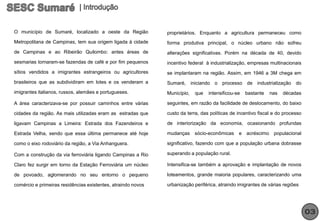 O município de Sumaré, localizado a oeste da Região           proprietários. Enquanto a agricultura permaneceu como
Metropolitana de Campinas, tem sua origem ligada à cidade     forma produtiva principal, o núcleo urbano não sofreu
de Campinas e ao Ribeirão Quilombo: antes áreas de            alterações significativas. Porém na década de 40, devido
sesmarias tornaram-se fazendas de café e por fim pequenos     incentivo federal à industrialização, empresas multinacionais
sítios vendidos a imigrantes estrangeiros ou agricultores     se implantaram na região. Assim, em 1946 a 3M chega em
brasileiros que as subdividiram em lotes e os venderam a      Sumaré, iniciando o processo de industrialização do
imigrantes italianos, russos, alemães e portugueses.          Município,   que   intensificou-se   bastante   nas   décadas

A área caracterizava-se por possuir caminhos entre várias     seguintes, em razão da facilidade de deslocamento, do baixo

cidades da região. As mais utilizadas eram as estradas que    custo da terra, das políticas de incentivo fiscal e do processo

ligavam Campinas a Limeira: Estrada dos Fazendeiros e         de interiorização da economia, ocasionando profundas

Estrada Velha, sendo que essa última permanece até hoje       mudanças     sócio-econômicas    e acréscimo populacional

como o eixo rodoviário da região, a Via Anhanguera.           significativo, fazendo com que a população urbana dobrasse

Com a construção da via ferroviária ligando Campinas a Rio    superando a população rural.

Claro fez surgir em torno da Estação Ferroviária um núcleo    Intensifica-se também a aprovação e implantação de novos

de povoado, aglomerando no seu entorno o pequeno              loteamentos, grande maioria populares, caracterizando uma

comércio e primeiras residências existentes, atraindo novos   urbanização periférica, atraindo imigrantes de várias regiões




                                                                                                                                03
 