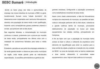devido ao baixo preço dos lotes e oportunidades de                grandes empresas, configurando a população sumareense

emprego nas novas industrias do município e RMC no geral,         como trabalhadores industriais de baixa renda.

transformando   Sumaré     numa    “cidade   dormitório”.    Os   Assim como citado anteriormente, a falta de infra-estrutura
loteamentos eram implantados sem nenhuma infra-estrutura,         na época de crescimento do município, as questões de lazer,
atraindo uma população de baixa renda e sem qualificação,         cultura e educação perduram até os dias atuais, notando-se
trazendo como conseqüências graves problemas urbanos e            a   grande    carência    dentro   do    município,   provocando
sociais, que perduram até os dias atuais.                         deslocamentos      da    população      na   busca    por   esses

Nas seguintes décadas, a industrialização do município            equipamentos nas cidades vizinhas, principalmente em

continuou a crescer, juntamente com a procura por moradia         Campinas.

de baixa renda, principalmente nos últimos anos com a             A fim de fazer com que a população do município tenha
instalação de condomínios fechados para baixa e média             acesso ao lazer e cultura, e utilizando da arquitetura como
renda.                                                            elemento de requalificação para atrair os usuários para a

Entretanto, percebe-se que parte dos empregos existentes e        área central da cidade, propõe-se a inserção de uma unidade

da renda gerada tendem a drenar-se para outros municípios         do SESC, na zona de transição entre os bairros residenciais

da região, onde reside grande parte da mão-de-obra                e   área     central,    oferecendo     à    comunidade     esses

especializada , os escalões administrativos e gerência das        equipamentos e usos, hoje em total carência no município.




                                                                                                                                      04
 
