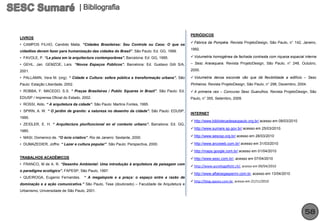 PERIÓDICOS
LIVROS
                                                                                              Fábrica da Pompéia. Revista ProjetoDesign, São Paulo, n° 142, Janeiro,
• CAMPOS FILHO, Candido Malta. “Cidades Brasileiras: Seu Controle ou Caos: O que os
                                                                                             1992.
cidadões devem fazer para humanização das cidades do Brasil”. São Paulo: Ed. GG, 1999.
• FAVOLE, P. “La plaza em la arquitectura contemporânea”. Barcelona: Ed. GG, 1995.            Volumetria homogênea da fachada contrasta com riqueza espacial interna

• GEHL, Jan. GEMZOE, Lars. “Novos Espaços Públicos”. Barcelona: Ed. Gustavo Gilli S/A,       – Sesc Araraquara. Revista ProjetoDesign, São Paulo, n° 248, Outubro,

2001.                                                                                        2000.

• PALLAMIN, Vera M. (org). “ Cidade e Cultura: esfera pública e transformação urbana”. São    Volumetria densa esconde vão que dá flexibilidade a edifício – Sesc
Paulo: Estação Liberdade, 2002.                                                              Pinheiros. Revista ProjetoDesign, São Paulo, n° 298, Dezembro, 2004.
• ROBBA, F. MACEDO, S.S. “ Praças Brasileiras / Public Squares in Brazil”. São Paulo: Ed.     A primeira vez – Concurso Sesc Guarulhos. Revista ProjetoDesign, São
EDUSP / Imprensa Oficial do Estado, 2002.                                                    Paulo, n° 355, Setembro, 2009.
• ROSSI, Aldo. “ A arquitetura da cidade”. São Paulo: Martins Fontes, 1995.
• SPIRN, A. W. “ O jardim de granito: a natureza no desenho da cidade”. São Paulo: EDUSP,
                                                                                             INTERNET
1995.
                                                                                              http://www.bibliotecadesaopaulo.org.br/ acesso em 08/03/2010
• ZEIDLER, E. H. “ Arquitectura plurifuncional en el contexto urbano”. Barcelona: Ed. GG,
                                                                                              http://www.sumare.sp.gov.br/ acesso em 25/03/2010.
1985.
• MASI, Domenico de. “O ócio criativo”. Rio de Janeiro: Sextante, 2000.                       http://www.sescsp.org.br/ acesso em 28/03/2010

• DUMAZEDIER, Joffre. “ Lazer e cultura popular”. São Paulo: Perspectiva, 2000.               http://www.arcoweb.com.br/ acesso em 31/03/2010

                                                                                              http://maps.google.com.br/ acesso em 01/04/2010
TRABALHOS ACADÊMICOS                                                                          http://www.sesc.com.br/, acesso em 07/04/2010
• FRANCO, M de A. R. “Desenho Ambiental: Uma introdução à arquitetura da paisagem com
                                                                                              http://www.aureliogalfetti.ch/, acesso em 09/04/2010
o paradigma ecológico”. FAPESP, São Paulo, 1997.
                                                                                              http://www.aflaloegasperini.com.br, acesso em 13/04/2010
• QUEIROGA, Eugenio Fernandes.       “ A megalopole e a praça: o espaço entre a razão de
                                                                                              http://blog.opovo.com.br, acesso em 21/11/2010
dominação e a ação comunicativa.” São Paulo, Tese (doutorado) – Faculdade de Arquitetura e
Urbanismo, Universidade de São Paulo, 2001.




                                                                                                                                                               58
 