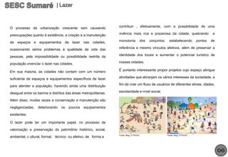 O processo de urbanização crescente vem causando                  contribuir , efetivamente, com a possibilidade de uma

preocupações quanto à existência, a criação e a manutenção        vivência mais rica e prazerosa da cidade, quebrando                   a

de   espaços   e   equipamentos     de   lazer nas    cidades,    monotonia          dos   conjuntos,    estabelecendo         pontos   de

ocasionando sérios problemas à qualidade de vida das              referência e mesmo vínculos afetivos, além de preservar a

pessoas, pela impossibilidade ou possibilidade restrita da        identidade dos locais e aumentar o potencial turístico de

população vivenciar o lazer nas cidades.                          nossas cidades.

Em sua maioria, as cidades não contam com um número               É portanto interessante propor projetos cujo espaço abrigue

suficiente de espaços e equipamentos específicos de lazer         atividades que abranjam os vários interesses da sociedade, a

para atender a população, havendo ainda uma distribuição          fim de criar um fluxo de usuários de diferentes etnias, idades,

desigual entre os bairros e distritos das áreas metropolitanas.   escolaridade e nível social.

Além disso, muitas vezes a conservação e manutenção são

negligenciadas,    deteriorando   os   poucos   equipamentos

existentes.

O lazer pode ter um importante papel, no processo de

valorização e preservação do patrimônio histórico, social,
                                                                  Fonte: Blog “O POVO”                  Fonte: Blog “O POVO”
ambiental, c ultural, formal, técnico ou afetivo, de forma a



                                                                                                                                             06
 