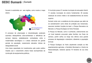 Sumaré é subdividido em seis regiões, como mostra o mapa                   O município possui 21 escolas municipais de educação infantil,
abaixo.                                                                    11 escolas municipais de ensino fundamental, 30 escolas
                                                                           estaduais de ensino médio e 02 estabelecimentos de ensino
                                                                           superior.

                                                                           Sumaré conta com a existência de dois parques que além de
                                                                           se caracterizarem como áreas de proteção aos mananciais,
                                                                           assumem também funções de lazer: o Parque Recreativo do
                                         Fonte: www.sumare.sp.gov.br
                                         Área de Projeto                   Marcelo e o Parque Ecológico do Horto Florestal.

                                                                           O Parque do Marcelo, como é conhecido, anteriormente era
O processo de urbanização e industrialização acelerado
                                                                           um local bastante procurado pelas famílias nos finais de
acarretou desequilíbrios sócio-ambientais e deficiência de
                                                                           semana, porém sofreu ao longo dos últimos anos grande
serviços   básicos,    estabelecendo   contradições          entre     a
                                                                           processo de degradação e abandono, afastando a população
modernidade tecnológica e o atraso estrutural de grande
                                                                           do local.
parcela da população, ocasionando elevados índices de
                                                                           O Parque Ecológico do Horto atualmente compõe os três
desigualdade social.
                                                                           assentamentos agrícolas, o Cemitério Municipal e o Centro de
Uma baixa capacidade de investimentos pelo poder público
                                                                           Ressocialização, restando apenas 70 hectares de sua área
impediu que o crescimento urbano fosse acompanhado da
                                                                           inicial.
construção de equipamentos públicos.




                                                                                                                                        08
 
