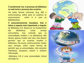 É socialmente rica. A presença da biblioteca
na web inclui a presença dos usuários.
Há tanto formas síncronas (e.g. MI) e
assíncrona(e.g. wikis) para os usuários se
comunicarem         entre si e com os
bibliotecários.
É comunitariamente inovadora. Este é
talvez o aspecto mais importante e singular
da Biblioteca 2.0. Baseia-se no fundamento
das       bibliotecas     como       serviço
comunitário, mas entende que as
comunidades mudam, e as bibliotecas não
devem apenas mudar com elas, elas devem
permitir que os usuários mudem a
biblioteca. Ela busca continuamente mudar
seus serviços, achar novas formas de
permitir que as comunidades, não somente
indivíduos, busquem, achem e utilizem
informação.
 Biblioteca 2.0 é uma comunidade virtual
centrada no
 