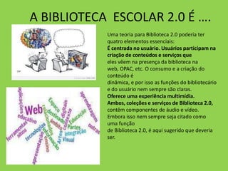 A BIBLIOTECA ESCOLAR 2.0 É ….
            Uma teoria para Biblioteca 2.0 poderia ter
            quatro elementos essenciais:
            É centrada no usuário. Usuários participam na
            criação de conteúdos e serviços que
            eles vêem na presença da biblioteca na
            web, OPAC, etc. O consumo e a criação do
            conteúdo é
            dinâmica, e por isso as funções do bibliotecário
            e do usuário nem sempre são claras.
            Oferece uma experiência multimídia.
            Ambos, coleções e serviços de Biblioteca 2.0,
            contêm componentes de áudio e vídeo.
            Embora isso nem sempre seja citado como
            uma função
            de Biblioteca 2.0, é aqui sugerido que deveria
            ser.
 