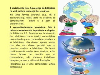 É socialmente rica. A presença da biblioteca
na web inclui a presença dos usuários.
Há tanto formas síncronas (e.g. MI) e
assíncrona(e.g. wikis) para os usuários se
comunicarem        entre si e com os
bibliotecários.
É comunitariamente inovadora. Este é
talvez o aspecto mais importante e singular
da Biblioteca 2.0. Baseia-se no fundamento
das bibliotecas como serviço comunitário,
mas entende que as comunidades mudam, e
as bibliotecas não devem apenas mudar
com elas, elas devem permitir que os
usuários mudem a biblioteca. Ela busca
continuamente mudar seus serviços, achar
novas formas de permitir que as
comunidades, não somente indivíduos,
busquem, achem e utilizem informação.
 Biblioteca 2.0 é uma comunidade virtual
centrada no
 