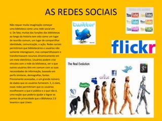 AS REDES SOCIAIS
Não requer muita imaginação começar
uma biblioteca como uma rede social em
si. De fato, muitas das funções das bibliotecas
ao longo da história tem sido como um lugar
de reunião comum, um lugar de compartilhar
identidade, comunicação, e ação. Redes sociais
permitiriam que bibliotecários e usuários não
somente interagissem, mas compartilhassem e
transformassem recursos dinamicamente em
um meio eletrônico. Usuários podem criar
vínculos com a rede da biblioteca, ver o que
outros usuários têm em comum com as suas
necessidades de informação, baseado em
perfis similares, demografias, fontes
Previamente acessadas, e um grande número
de dados que os usuários fornecem. E, é claro,
essas redes permitiriam que os usuários
escolhessem o que é público e o que não é,
uma noção que poderia ajudar a lograr os
pontos de privacidade que a Biblioteca 2.0
levanta e que Litwin.
 