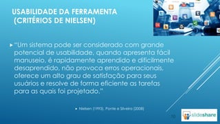 USABILIDADE DA FERRAMENTA
(CRITÉRIOS DE NIELSEN)
 “Um

sistema pode ser considerado com grande
potencial de usabilidade, quando apresenta fácil
manuseio, é rapidamente aprendido e dificilmente
desaprendido, não provoca erros operacionais,
oferece um alto grau de satisfação para seus
usuários e resolve de forma eficiente as tarefas
para as quais foi projetado.”


Nielsen (1993), Ponte e Silveira (2008)

10

 