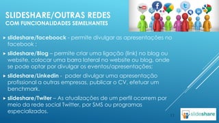 SLIDESHARE/OUTRAS REDES
COM FUNCIONALIDADES SEMELHANTES
 slideshare/faceboock

facebook ;

- permite divulgar as apresentações no

 slideshare/Blog

– permite criar uma ligação (link) no blog ou
website, colocar uma barra lateral no website ou blog, onde
se pode optar por divulgar os eventos/apresentações;

 slideshare/Linkedin

- poder divulgar uma apresentação
profissional a outras empresas, publicar o CV, efetuar um
benchmark.

 slideshare/Twiter

– As atualizações de um perfil ocorrem por
meio da rede social Twitter, por SMS ou programas
especializados.

11

 