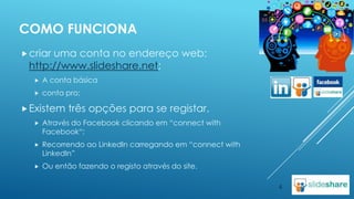 COMO FUNCIONA
 criar

uma conta no endereço web:
http://www.slideshare.net;


A conta básica



conta pro;

 Existem

três opções para se registar.



Através do Facebook clicando em “connect with
Facebook“;



Recorrendo ao LinkedIn carregando em “connect with
LinkedIn”



Ou então fazendo o registo através do site.
4

 