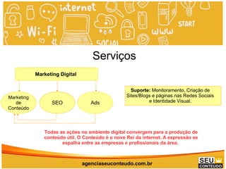 www.promoaryeventos.com.br
Marketing Digital
Marketing
de
Conteúdo
SEO Ads
Suporte: Monitoramento, Criação de
Sites/Blogs e páginas nas Redes Sociais
e Identidade Visual.
agenciaseuconteudo.com.br
Todas as ações no ambiente digital convergem para a produção de
conteúdo útil. O Conteúdo é o novo Rei da internet. A expressão se
espalha entre as empresas e profissionais da área.
Serviços
 