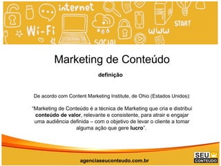 www.promoaryeventos.com.br
Marketing de Conteúdo
definição
De acordo com Content Marketing Institute, de Ohio (Estados Unidos):
“Marketing de Conteúdo é a técnica de Marketing que cria e distribui
conteúdo de valor, relevante e consistente, para atrair e engajar
uma audiência definida – com o objetivo de levar o cliente a tomar
alguma ação que gere lucro”.
agenciaseuconteudo.com.br
 