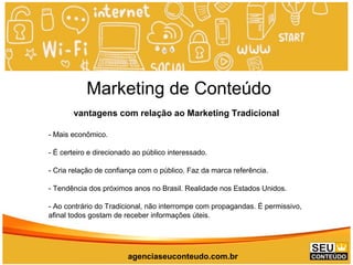 Marketing de Conteúdo
vantagens com relação ao Marketing Tradicional
- Mais econômico.
- É certeiro e direcionado ao público interessado.
- Cria relação de confiança com o público. Faz da marca referência.
- Tendência dos próximos anos no Brasil. Realidade nos Estados Unidos.
- Ao contrário do Tradicional, não interrompe com propagandas. É permissivo,
afinal todos gostam de receber informações úteis.
agenciaseuconteudo.com.br
 