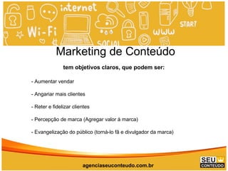 www.promoaryeventos.com.br
Marketing de Conteúdo
tem objetivos claros, que podem ser:
- Aumentar vendar
- Angariar mais clientes
- Reter e fidelizar clientes
- Percepção de marca (Agregar valor à marca)
- Evangelização do público (torná-lo fã e divulgador da marca)
agenciaseuconteudo.com.br
 