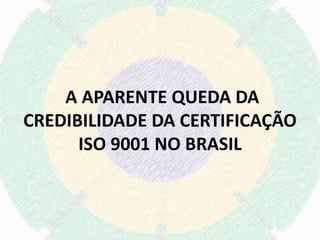 A APARENTE QUEDA DA
CREDIBILIDADE DA CERTIFICAÇÃO
ISO 9001 NO BRASIL
 