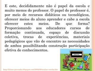 E este, decididamente não é papel da escola e muito menos do professor. O papel do professor é, por meio de recursos didáticos ou tecnológicos, oferecer meios do aluno aprender e cabe a escola oferecer estes meios. De que forma? Proporcionando aos educadores cursos de formação continuada, espaço de discussão coletiva, trocas de experiências, materiais pedagógicos que vão de encontro as necessidades de ambos possibilitando construção participação efetiva de conhecimentos. http://liliane-pessanha.blogspot.com/2008/09/avaliao-escolar.html 