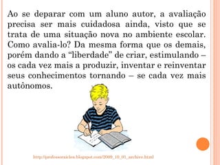 Ao se deparar com um aluno autor, a avaliação precisa ser mais cuidadosa ainda, visto que se trata de uma situação nova no ambiente escolar. Como avalia-lo? Da mesma forma que os demais, porém dando a “liberdade” de criar, estimulando – os cada vez mais a produzir, inventar e reinventar seus conhecimentos tornando – se cada vez mais autônomos.  http://professoraiclea.blogspot.com/2009_10_01_archive.html 