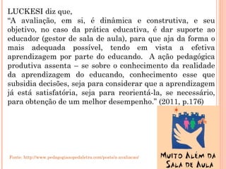 LUCKESI diz que, “ A avaliação, em si, é dinâmica e construtiva, e seu objetivo, no caso da prática educativa, é dar suporte ao educador (gestor de sala de aula), para que aja da forma o mais adequada possível, tendo em vista a efetiva aprendizagem por parte do educando.  A ação pedagógica produtiva assenta – se sobre o conhecimento da realidade da aprendizagem do educando, conhecimento esse que subsidia decisões, seja para considerar que a aprendizagem já está satisfatória, seja para reorientá-la, se necessário, para obtenção de um melhor desempenho.” (2011, p.176) Fonte: http://www.pedagogiaaopedaletra.com/posts/a-avaliacao/ 