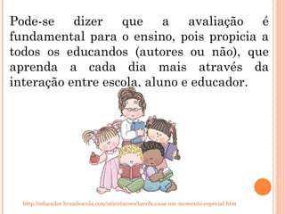 Pode-se dizer que a avaliação é fundamental para o ensino, pois propicia a todos os educandos (autores ou não), que aprenda a cada dia mais através da interação entre escola, aluno e educador.  http://educador.brasilescola.com/orientacoes/tarefa-casa-um-momento-especial.htm 