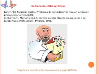 Referências Bibliográficas LUCKESI, Cipriano Carlos. Avaliação da aprendizagem escolar: estudos e proposições. Cortez, 2002. MELCHIOR, Maria Celina. O sucesso escolar através da avaliação e da recuperação. Porto Alegre: Premier, 2001. http://www.moodle.ufba.br/course/view.php?id=8855 