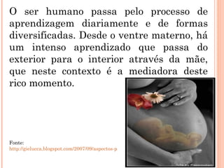 O ser humano passa pelo processo de aprendizagem diariamente e de formas diversificadas. Desde o ventre materno, há um intenso aprendizado que passa do exterior para o interior através da mãe, que neste contexto é a mediadora deste rico momento. Fonte:  http://gielucca.blogspot.com/2007/09/aspectos-psicolgicos-na-gravidez.html 