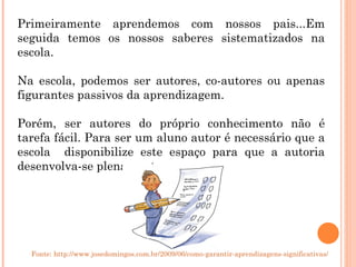 Primeiramente aprendemos com nossos pais...Em seguida temos os nossos saberes sistematizados na escola. Na escola, podemos ser autores, co-autores ou apenas figurantes passivos da aprendizagem. Porém, ser autores do próprio conhecimento não é tarefa fácil. Para ser um aluno autor é necessário que a escola  disponibilize este espaço para que a autoria desenvolva-se plenamente.  Fonte: http://www.josedomingos.com.br/2009/06/como-garantir-aprendizagens-significativas/ 