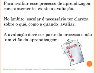 Para avaliar esse processo de aprendizagem  constantemente, existe a avaliação. No âmbito  escolar é necessário ter clareza  sobre o quê, como e quando  avaliar. A avaliação deve ser parte do processo e não um vilão da aprendizagem. Fonte: http://sei-estudar.blogspot.com/2009/10/avaliacao-intercalar-setembro.html 