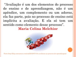 “ Avaliação é um dos elementos do processo de ensino e de aprendizagem, não é um apêndice, um complemento ou um adorno, ela faz parte, pois no processo de ensino está implícita a avaliação. E ela só tem um sentido como elemento desse processo”. Maria Celina Melchior Fonte:http://blog.cancaonova.com/ead/2010/07/15/a-avaliacao-no-processo-de-aprendizagem/ 