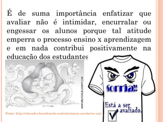 É de suma importância enfatizar que avaliar não é intimidar, encurralar ou engessar os alunos porque tal atitude emperra o processo ensino x aprendizagem e em nada contribui positivamente na educação dos estudantes. Fonte: http://educador.brasilescola.com/orientacao-escolar/os-varios-sentidos-avaliacao.htm 
