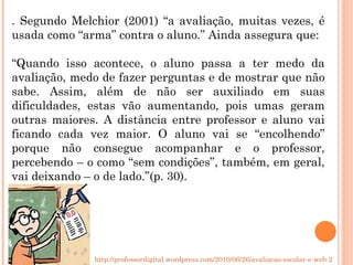 . Segundo Melchior (2001) “a avaliação, muitas vezes, é usada como “arma” contra o aluno.” Ainda assegura que: “ Quando isso acontece, o aluno passa a ter medo da avaliação, medo de fazer perguntas e de mostrar que não sabe. Assim, além de não ser auxiliado em suas dificuldades, estas vão aumentando, pois umas geram outras maiores. A distância entre professor e aluno vai ficando cada vez maior. O aluno vai se “encolhendo” porque não consegue acompanhar e o professor, percebendo – o como “sem condições”, também, em geral, vai deixando – o de lado.”(p. 30). http://professordigital.wordpress.com/2010/06/26/avaliacao-escolar-e-web-2-0/ 