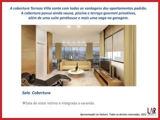 A cobertura Terrazo Villa conta com todas as vantagens dos apartamentos padrão.
      A cobertura possui ainda sauna, piscina e terraço gourmet privativos,
          além de uma suíte penthouse e mais uma vaga na garagem.




       Sala Cobertura

       Sala de estar intimo e integrada a varanda.
 