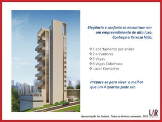 Elegância e conforto se encontram em
    um empreendimento de alto luxo.
               Conheça o Terrazo Villa.

1 apartamento por andar
2 elevadores
5 Vagas
6 Vagas Cobertura
 Lazer Completo


 Prepare-se para viver o melhor
 que um 4 quartos pode ser.
 