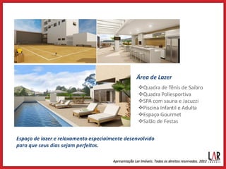 Área de Lazer
                                                 Quadra de Tênis de Saibro
                                                 Quadra Poliesportiva
                                                 SPA com sauna e Jacuzzi
                                                 Piscina Infantil e Adulta
                                                 Espaço Gourmet
                                                 Salão de Festas


Espaço de lazer e relaxamento especialmente desenvolvido
para que seus dias sejam perfeitos.
 