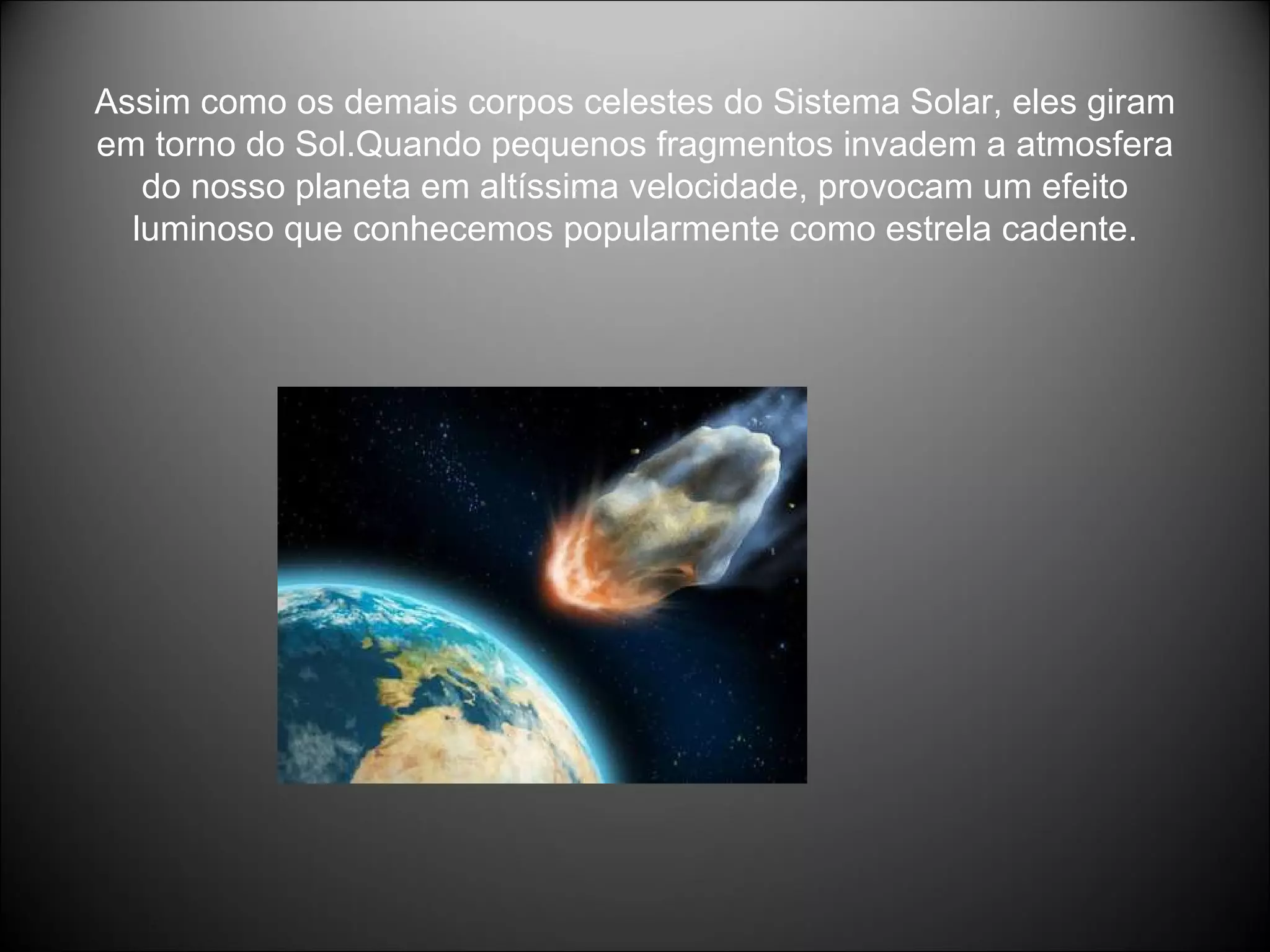 Assim como os demais corpos celestes do Sistema Solar, eles giram em torno do Sol.Quando pequenos fragmentos invadem a atmosfera do nosso planeta em altíssima velocidade, provocam um efeito luminoso que conhecemos popularmente como estrela cadente. 