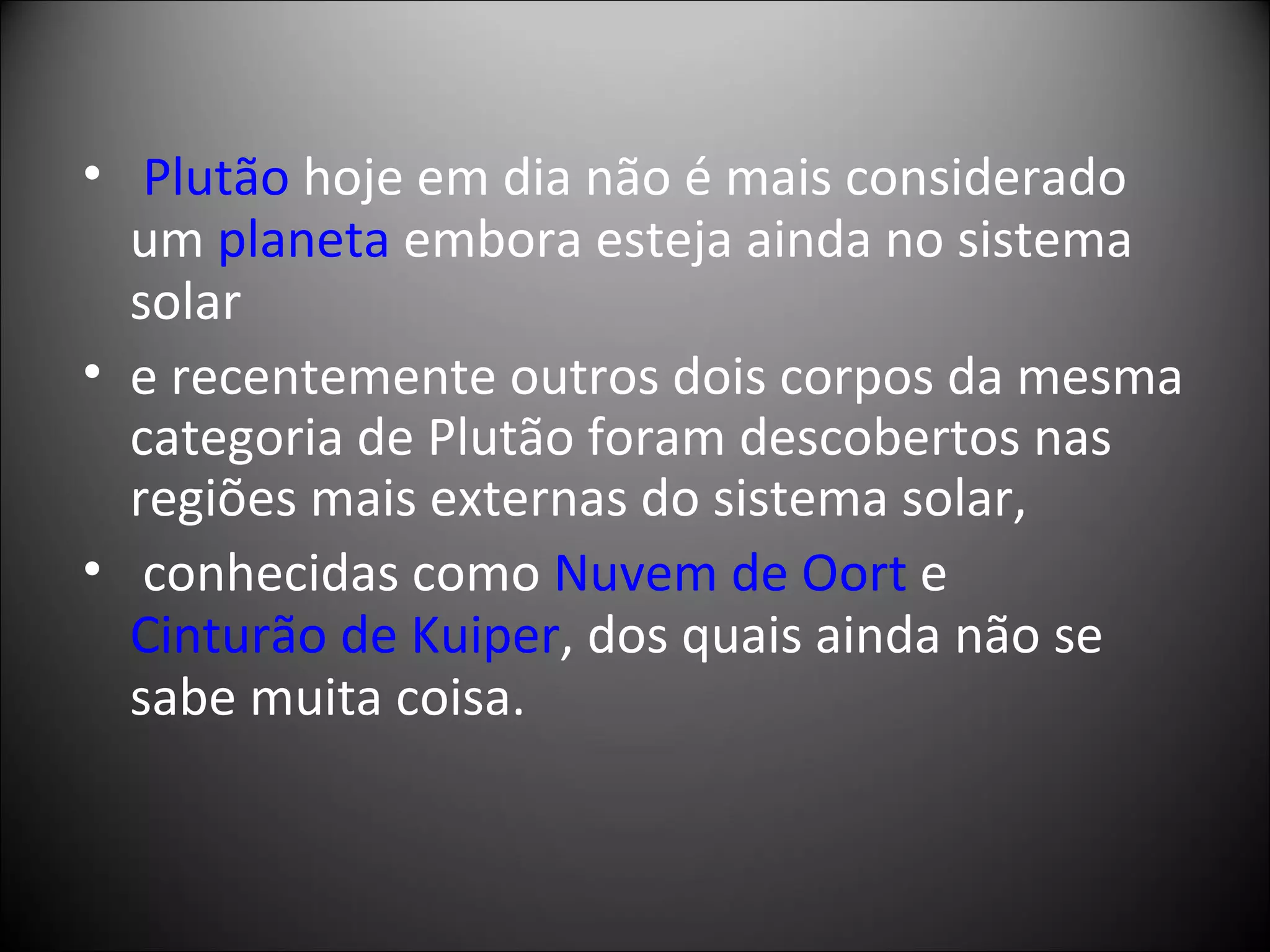   Plutão  hoje em dia não é mais considerado um  planeta  embora esteja ainda no sistema solar  e recentemente outros dois corpos da mesma categoria de Plutão foram descobertos nas regiões mais externas do sistema solar, conhecidas como  Nuvem de Oort  e  Cinturão de Kuiper , dos quais ainda não se sabe muita coisa. 