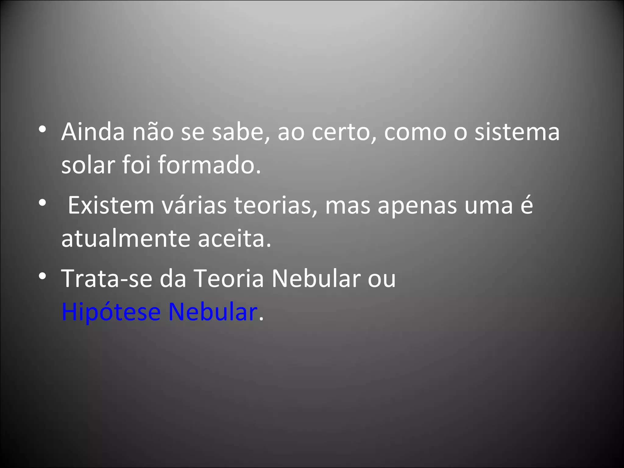 Ainda não se sabe, ao certo, como o sistema solar foi formado. Existem várias teorias, mas apenas uma é atualmente aceita.  Trata-se da Teoria Nebular ou  Hipótese Nebular . 