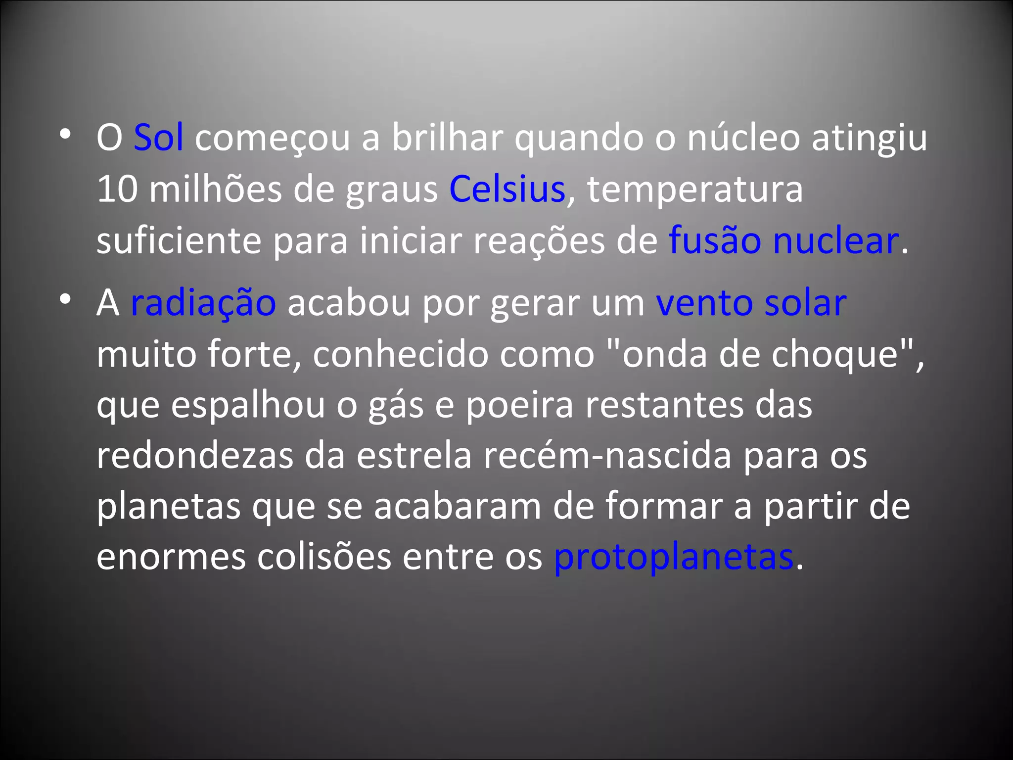 O  Sol  começou a brilhar quando o núcleo atingiu 10 milhões de graus  Celsius , temperatura suficiente para iniciar reações de  fusão nuclear .  A  radiação  acabou por gerar um  vento solar muito forte, conhecido como "onda de choque", que espalhou o gás e poeira restantes das redondezas da estrela recém-nascida para os planetas que se acabaram de formar a partir de enormes colisões entre os  protoplanetas . 
