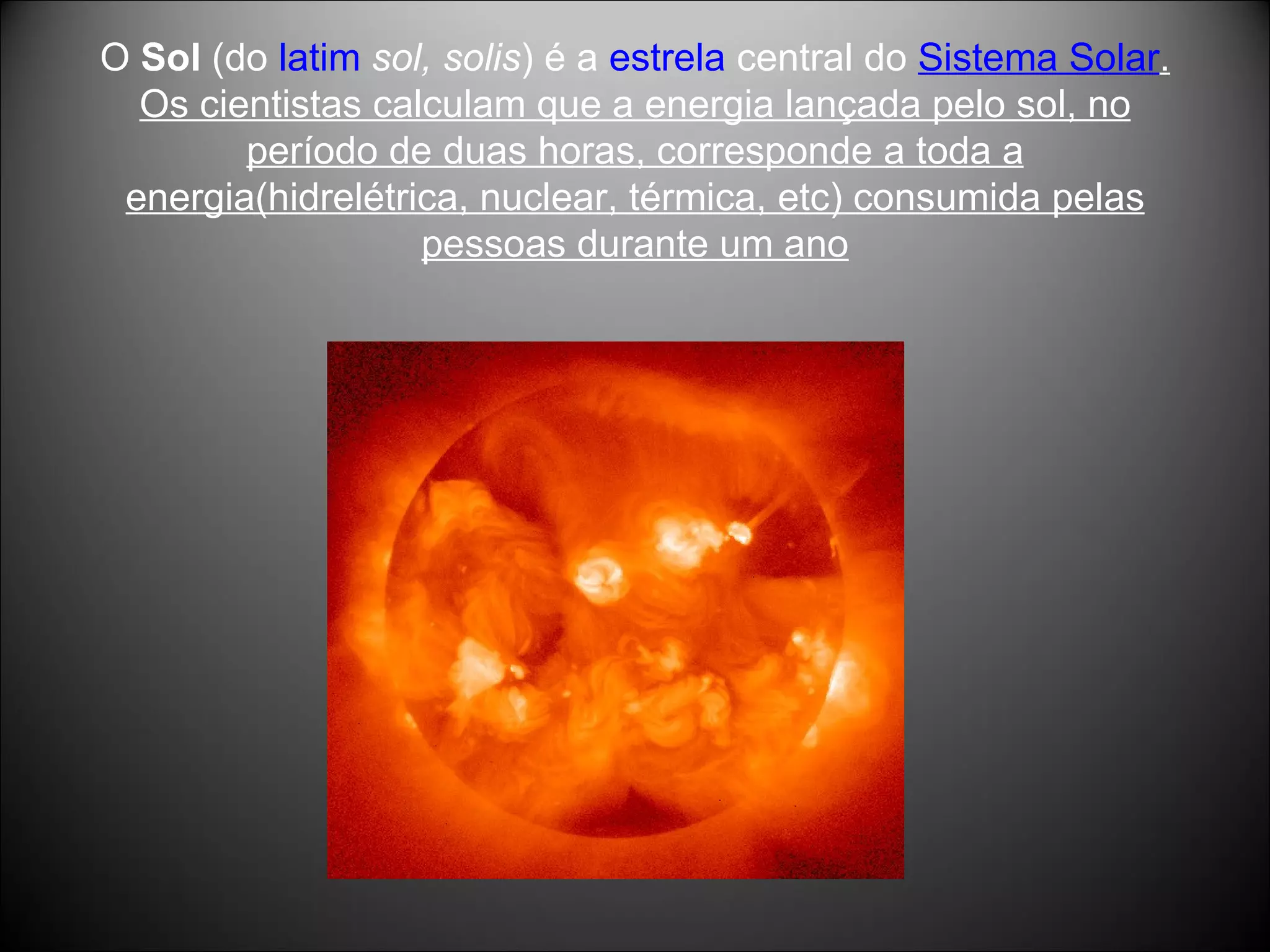 O  Sol  (do  latim   sol, solis ) é a  estrela  central do  Sistema Solar . Os cientistas calculam que a energia lançada pelo sol, no período de duas horas, corresponde a toda a energia(hidrelétrica, nuclear, térmica, etc) consumida pelas pessoas durante um ano 