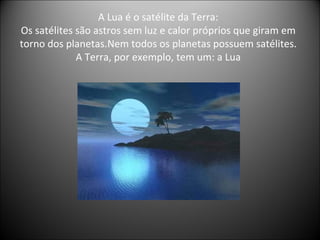 A Lua é o satélite da Terra: Os satélites são astros sem luz e calor próprios que giram em torno dos planetas.Nem todos os planetas possuem satélites. A Terra, por exemplo, tem um: a Lua 