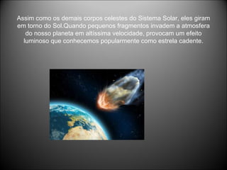 Assim como os demais corpos celestes do Sistema Solar, eles giram em torno do Sol.Quando pequenos fragmentos invadem a atmosfera do nosso planeta em altíssima velocidade, provocam um efeito luminoso que conhecemos popularmente como estrela cadente. 